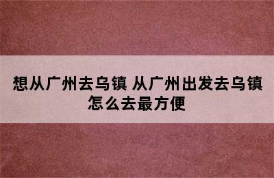 想从广州去乌镇 从广州出发去乌镇怎么去最方便